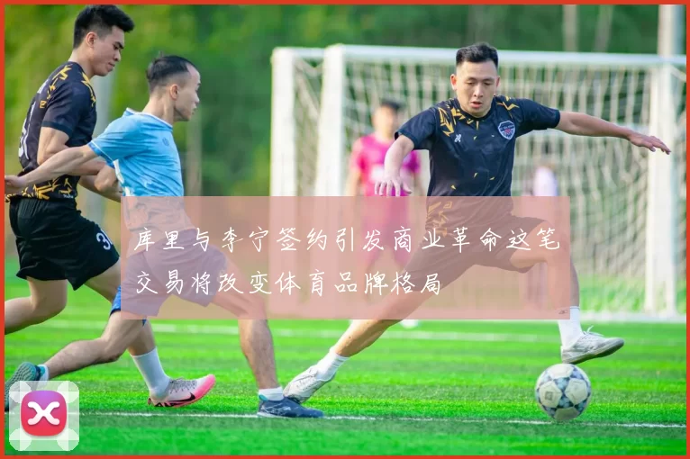 库里与李宁签约引发商业革命这笔交易将改变体育品牌格局