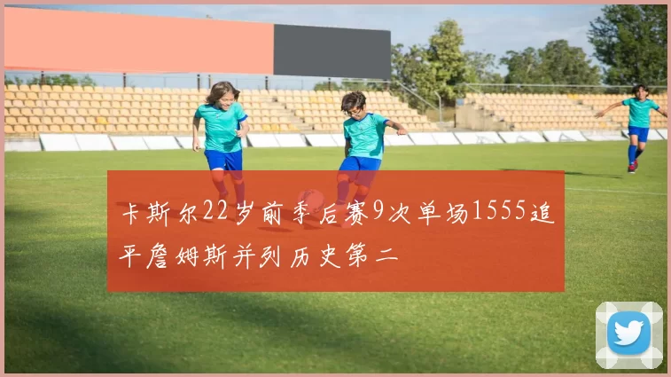 卡斯尔22岁前季后赛9次单场1555追平詹姆斯并列历史第二