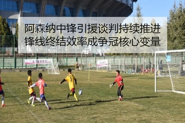 阿森纳中锋引援谈判持续推进 锋线终结效率成争冠核心变量